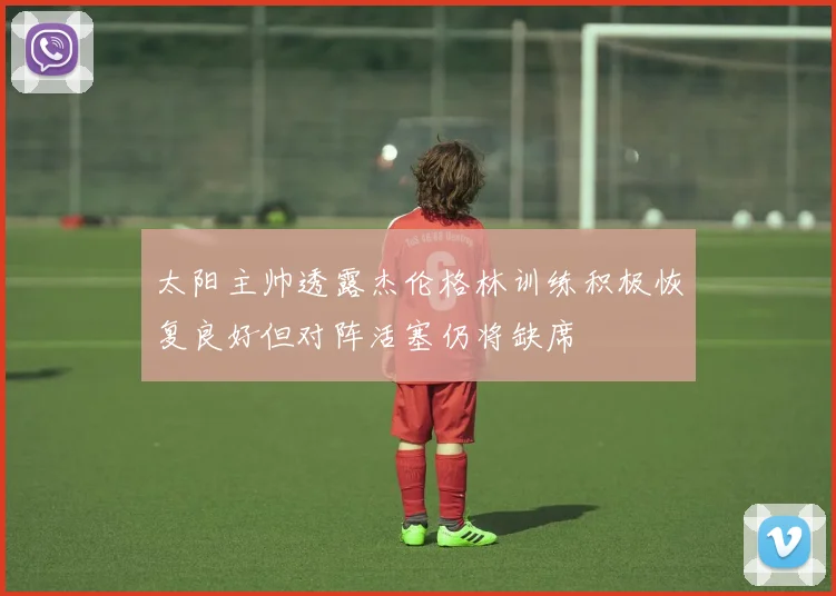 太阳主帅透露杰伦格林训练积极恢复良好但对阵活塞仍将缺席