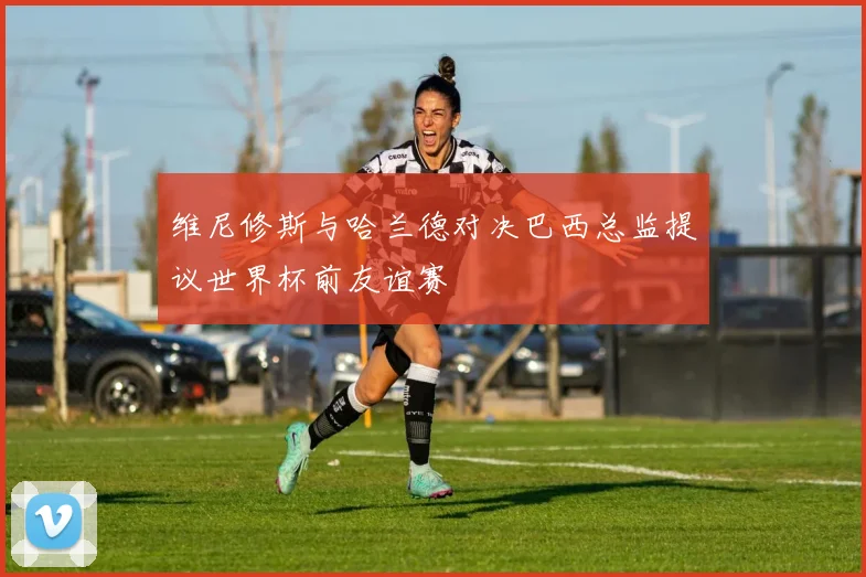 维尼修斯与哈兰德对决巴西总监提议世界杯前友谊赛