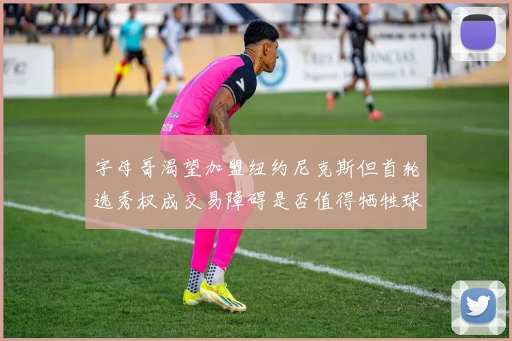 字母哥渴望加盟纽约尼克斯但首轮选秀权成交易障碍是否值得牺牲球队深度
