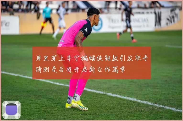 库里穿上李宁蝙蝠侠鞋款引发联手猜测是否将开启新合作篇章