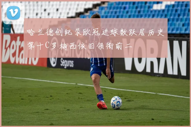 哈兰德创纪录欧冠进球数跃居历史第十C罗梅西依旧领衔前二