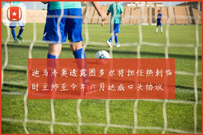迪马济奥透露图多尔将担任热刺临时主帅至今年六月达成口头协议