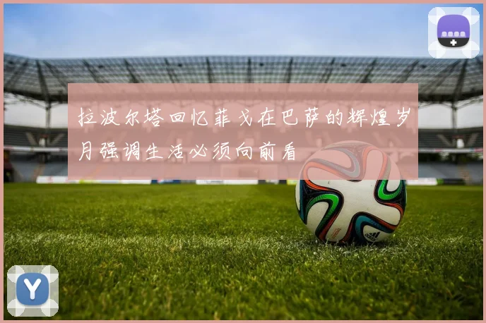 拉波尔塔回忆菲戈在巴萨的辉煌岁月强调生活必须向前看