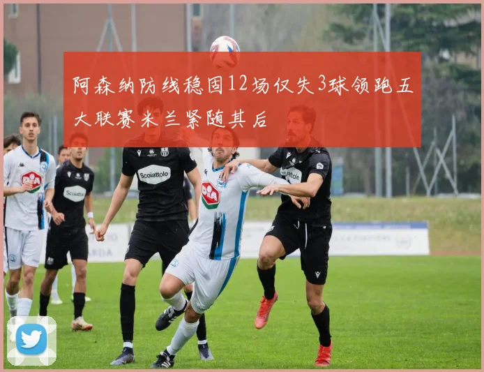 阿森纳防线稳固12场仅失3球领跑五大联赛米兰紧随其后