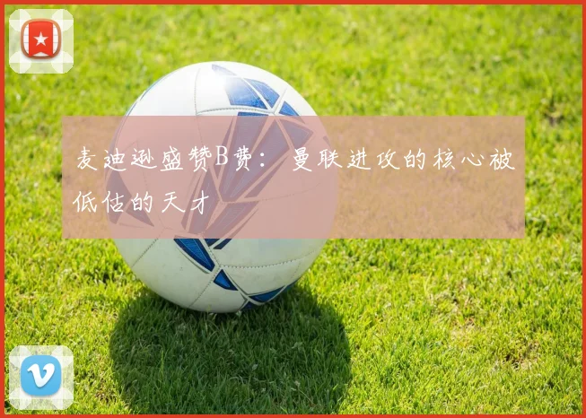 麦迪逊盛赞B费：曼联进攻的核心被低估的天才