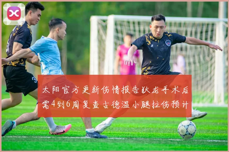 太阳官方更新伤情报告狄龙手术后需4到6周复查古德温小腿拉伤预计1到2周恢复