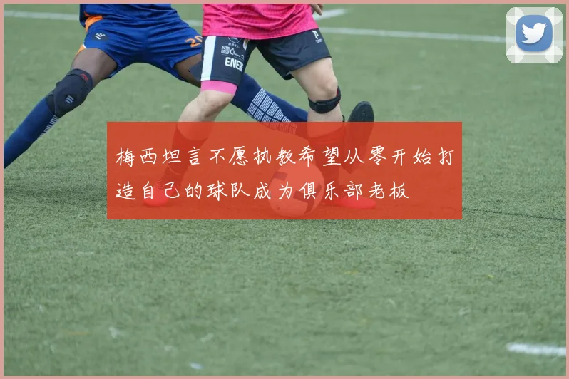 梅西坦言不愿执教希望从零开始打造自己的球队成为俱乐部老板