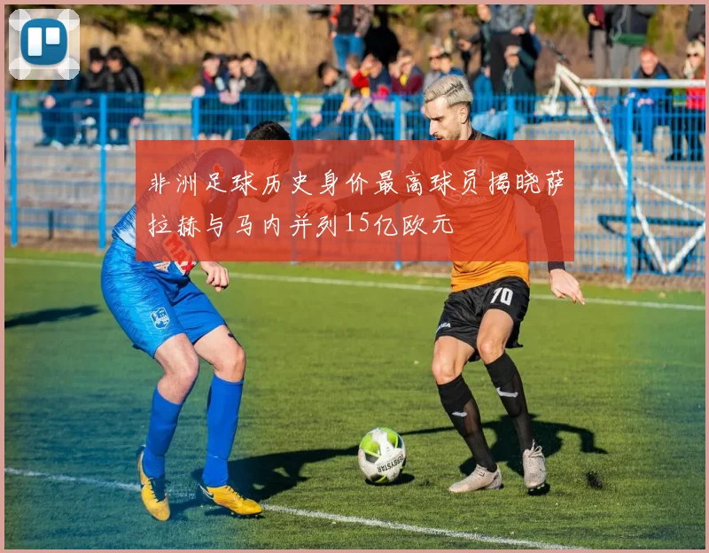 非洲足球历史身价最高球员揭晓萨拉赫与马内并列15亿欧元