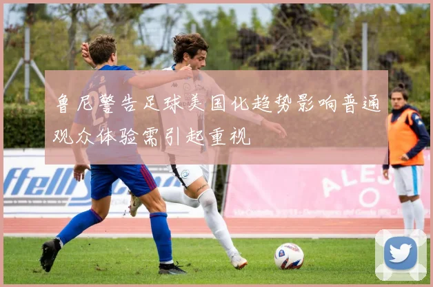 鲁尼警告足球美国化趋势影响普通观众体验需引起重视