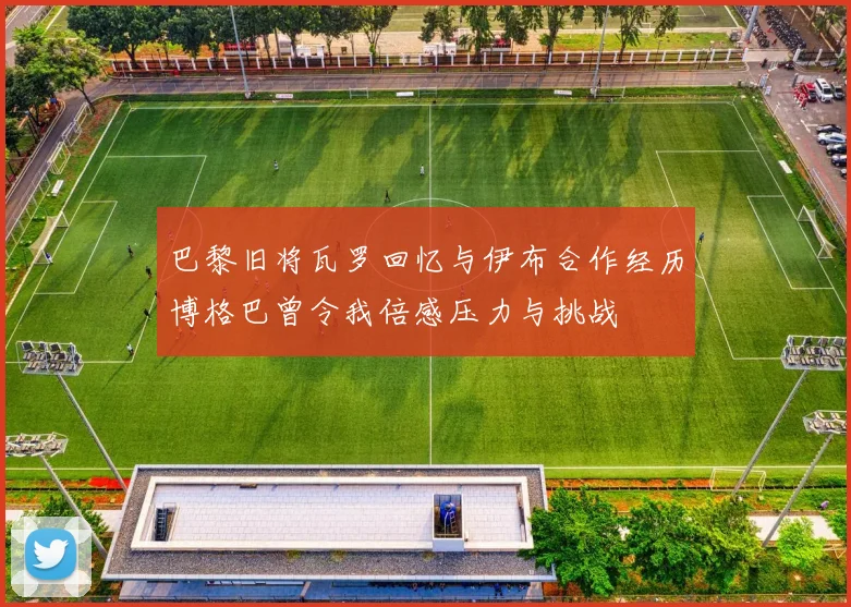 巴黎旧将瓦罗回忆与伊布合作经历博格巴曾令我倍感压力与挑战