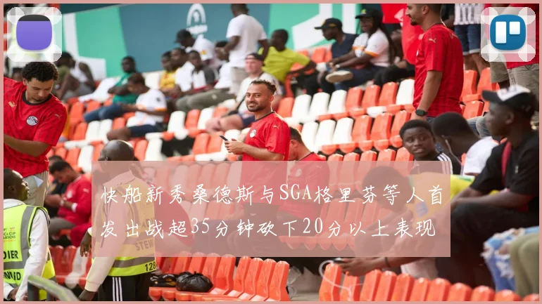 快船新秀桑德斯与SGA格里芬等人首发出战超35分钟砍下20分以上表现亮眼