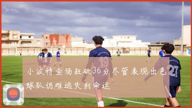 小波特全场狂砍36分尽管表现出色球队仍难逃失利命运
