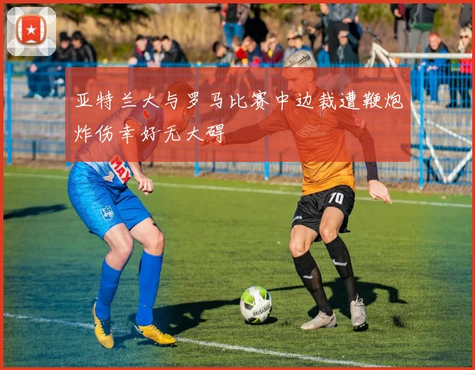 亚特兰大与罗马比赛中边裁遭鞭炮炸伤幸好无大碍
