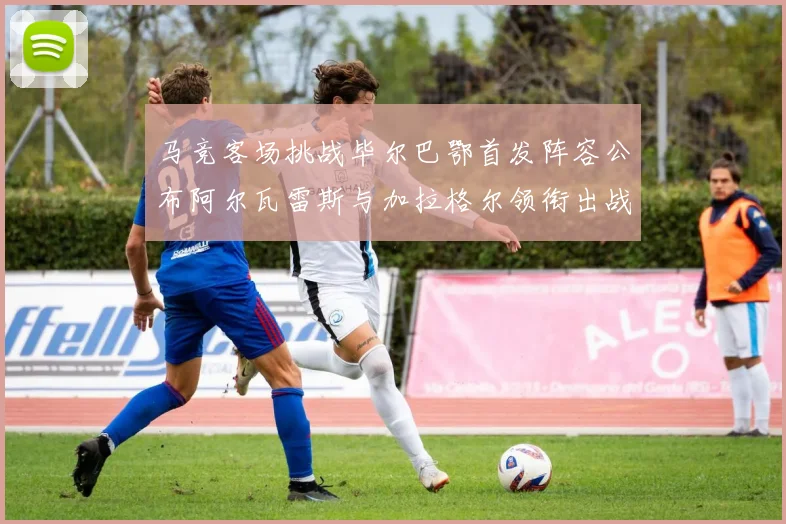马竞客场挑战毕尔巴鄂首发阵容公布阿尔瓦雷斯与加拉格尔领衔出战