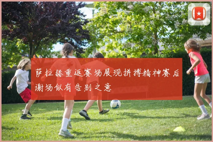 萨拉赫重返赛场展现拼搏精神赛后谢场似有告别之意