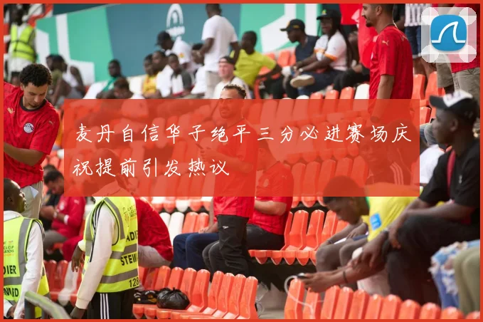 麦丹自信华子绝平三分必进赛场庆祝提前引发热议