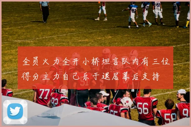 全员火力全开小桥坦言队内有三位得分主力自己乐于退居幕后支持