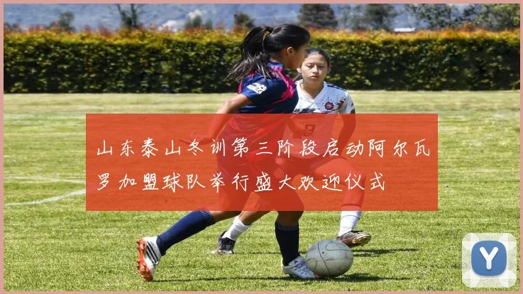 山东泰山冬训第三阶段启动阿尔瓦罗加盟球队举行盛大欢迎仪式