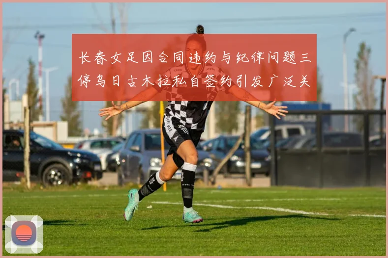 长春女足因合同违约与纪律问题三停乌日古木拉私自签约引发广泛关注