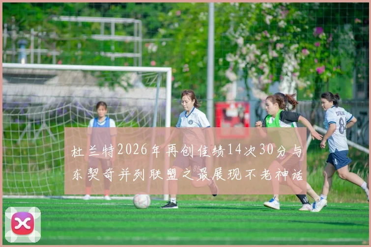 杜兰特2026年再创佳绩14次30分与东契奇并列联盟之最展现不老神话