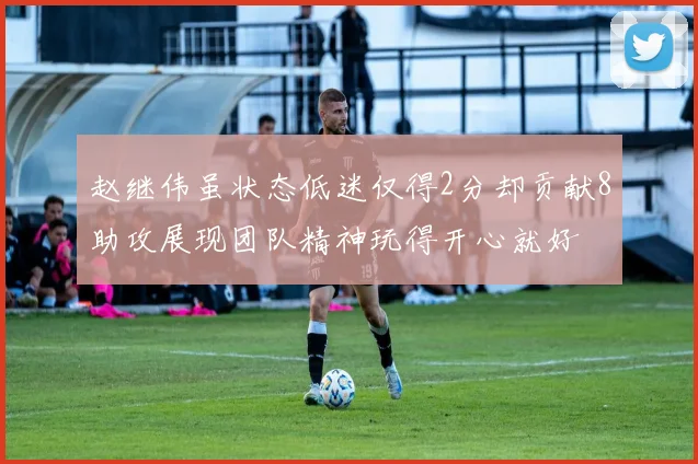 赵继伟虽状态低迷仅得2分却贡献8助攻展现团队精神玩得开心就好